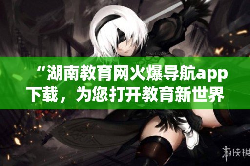 “湖南教育網(wǎng)火爆導(dǎo)航app下載，為您打開教育新世界”