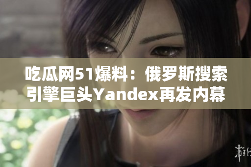 吃瓜網51爆料：俄羅斯搜索引擎巨頭Yandex再發(fā)內幕 新知多可信？
