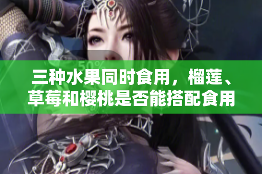 三種水果同時食用，榴蓮、草莓和櫻桃是否能搭配食用？