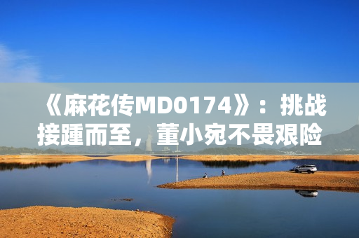 《麻花傳MD0174》：挑戰(zhàn)接踵而至，董小宛不畏艱險(xiǎn)，笑傲文壇再創(chuàng)輝煌！