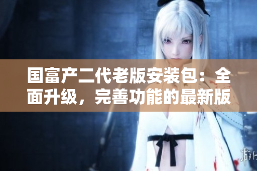 國富產(chǎn)二代老版安裝包：全面升級，完善功能的最新版本上線