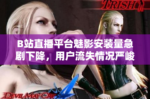 B站直播平臺魅影安裝量急劇下降，用戶流失情況嚴峻