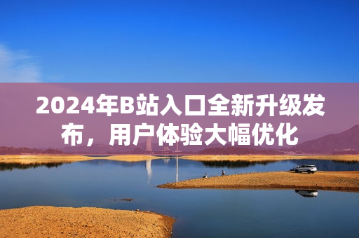 2024年B站入口全新升級(jí)發(fā)布，用戶體驗(yàn)大幅優(yōu)化