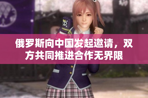 俄羅斯向中國發(fā)起邀請，雙方共同推進(jìn)合作無界限
