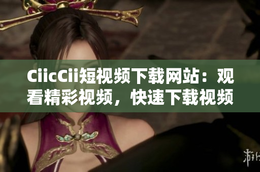 CiicCii短視頻下載網(wǎng)站：觀看精彩視頻，快速下載視頻資源