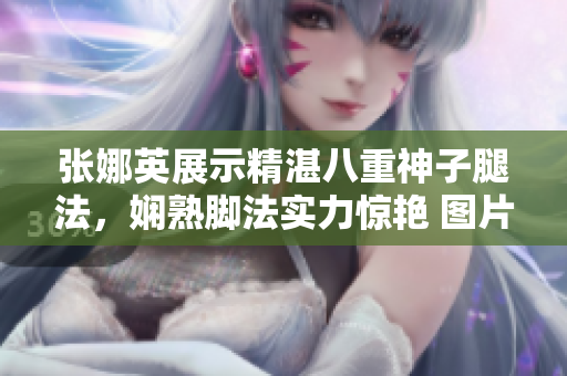 張娜英展示精湛八重神子腿法，嫻熟腳法實(shí)力驚艷 圖片展示