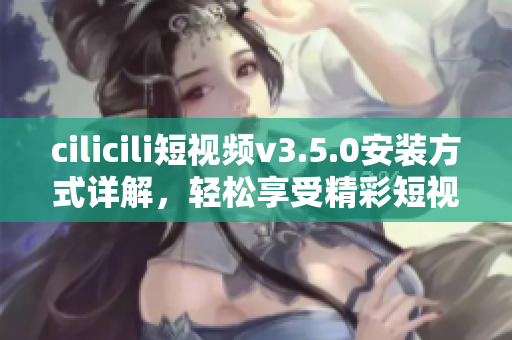 cilicili短視頻v3.5.0安裝方式詳解，輕松享受精彩短視頻內(nèi)容