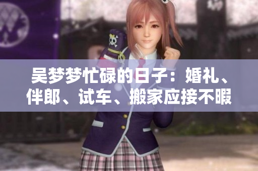 吳夢夢忙碌的日子：婚禮、伴郎、試車、搬家應(yīng)接不暇