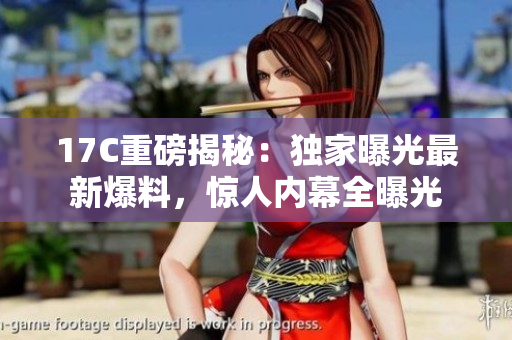 17C重磅揭秘：獨家曝光最新爆料，驚人內(nèi)幕全曝光