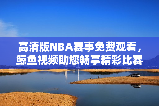 高清版NBA賽事免費(fèi)觀看，鯨魚視頻助您暢享精彩比賽