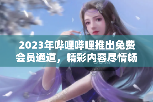 2023年嗶哩嗶哩推出免費(fèi)會員通道，精彩內(nèi)容盡情暢享