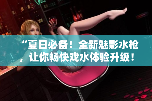 “夏日必備！全新魅影水槍?zhuān)屇銜晨鞈蛩w驗(yàn)升級(jí)！”