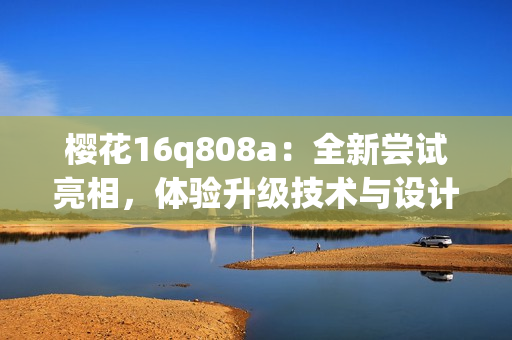 櫻花16q808a：全新嘗試亮相，體驗(yàn)升級(jí)技術(shù)與設(shè)計(jì)融合的魅力