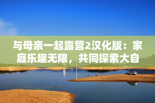 與母親一起露營2漢化版：家庭樂趣無限，共同探索大自然！