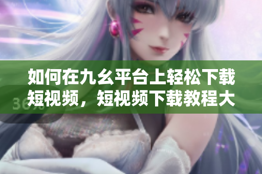 如何在九幺平臺上輕松下載短視頻，短視頻下載教程大揭秘