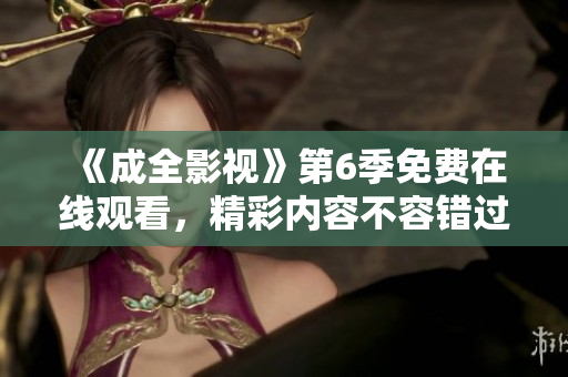 《成全影視》第6季免費(fèi)在線觀看，精彩內(nèi)容不容錯(cuò)過(guò)