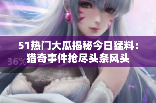 51熱門大瓜揭秘今日猛料：獵奇事件搶盡頭條風頭