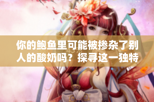 你的鮑魚里可能被摻雜了別人的酸奶嗎？探尋這一獨(dú)特現(xiàn)象的可能性