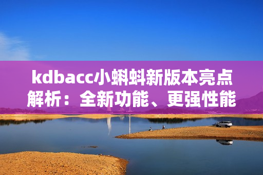 kdbacc小蝌蚪新版本亮點(diǎn)解析：全新功能、更強(qiáng)性能、界面升級(jí)、優(yōu)化操作體驗(yàn)！