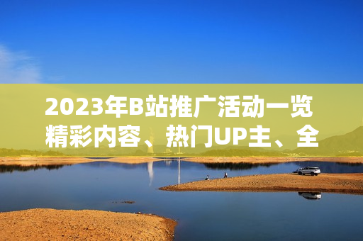 2023年B站推廣活動(dòng)一覽 精彩內(nèi)容、熱門UP主、全新互動(dòng)，詳細(xì)解讀！