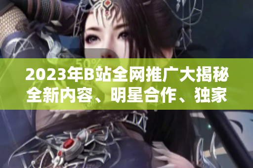2023年B站全網(wǎng)推廣大揭秘全新內(nèi)容、明星合作、獨(dú)家活動(dòng)搶先看