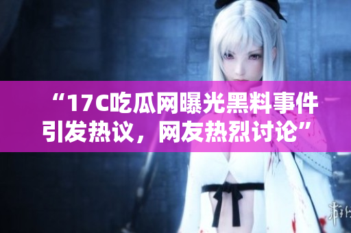 “17C吃瓜網(wǎng)曝光黑料事件引發(fā)熱議，網(wǎng)友熱烈討論”