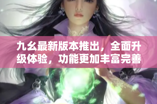 九幺最新版本推出，全面升級體驗，功能更加豐富完善