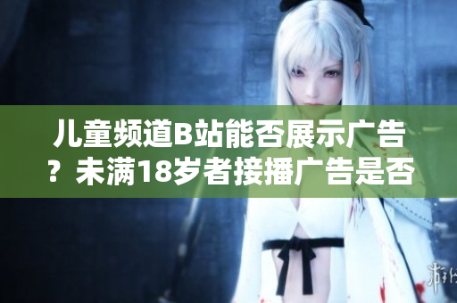 兒童頻道B站能否展示廣告？未滿18歲者接播廣告是否合規(guī)？