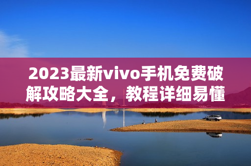 2023最新vivo手機(jī)免費(fèi)破解攻略大全，教程詳細(xì)易懂