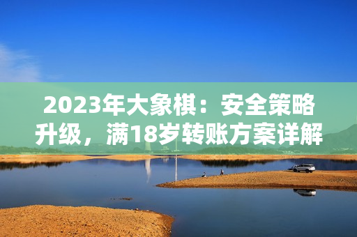 2023年大象棋：安全策略升級，滿18歲轉(zhuǎn)賬方案詳解