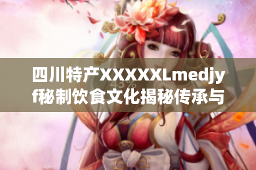 四川特產XXXXXLmedjyf秘制飲食文化揭秘傳承與創(chuàng)新的故事