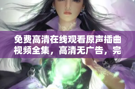 免費(fèi)高清在線(xiàn)觀看原聲插曲視頻全集，高清無(wú)廣告，完整版插曲主題曲在線(xiàn)觀看