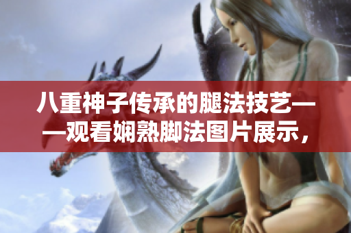 八重神子傳承的腿法技藝——觀看嫻熟腳法圖片展示，中國(guó)功夫女子張娜英展現(xiàn)的驚艷武術(shù)魅力