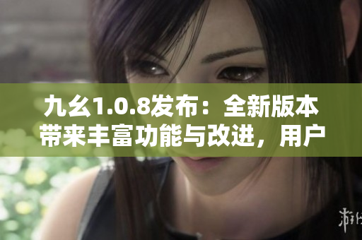 九幺1.0.8發(fā)布：全新版本帶來豐富功能與改進(jìn)，用戶體驗(yàn)得到進(jìn)一步提升