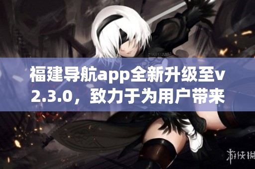 福建導(dǎo)航app全新升級(jí)至v2.3.0，致力于為用戶(hù)帶來(lái)更智能的導(dǎo)航體驗(yàn)