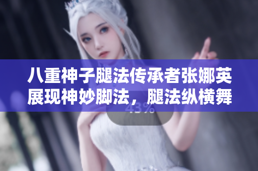 八重神子腿法傳承者張娜英展現(xiàn)神妙腳法，腿法縱橫舞臺風(fēng)云！