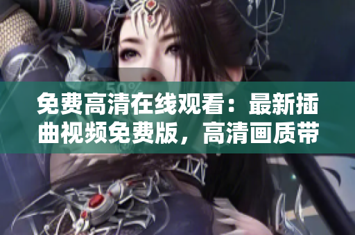 免費(fèi)高清在線觀看：最新插曲視頻免費(fèi)版，高清畫質(zhì)帶你入世界【最新更新】