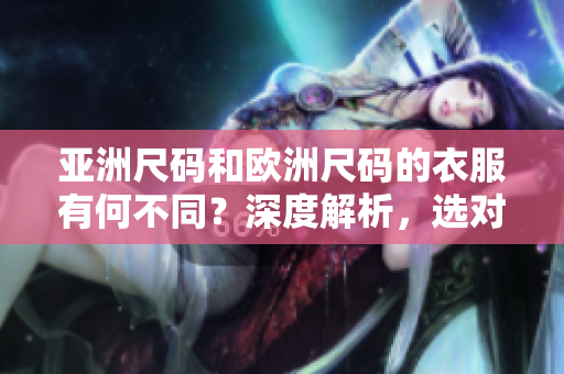 亞洲尺碼和歐洲尺碼的衣服有何不同？深度解析，選對尺碼更舒適