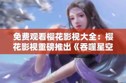 免費觀看櫻花影視大全：櫻花影視重磅推出《吞噬星空》，全網(wǎng)獨播，精彩不容錯過