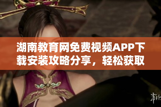 湖南教育網免費視頻APP下載安裝攻略分享，輕松獲取豐富教學資源