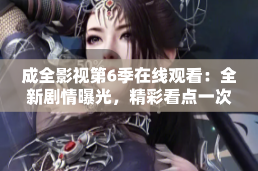 成全影視第6季在線觀看：全新劇情曝光，精彩看點(diǎn)一次帶你看個夠