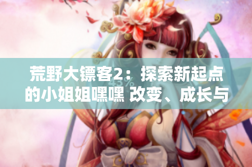 荒野大鏢客2：探索新起點(diǎn)的小姐姐嘿嘿 改變、成長(zhǎng)與冒險(xiǎn)