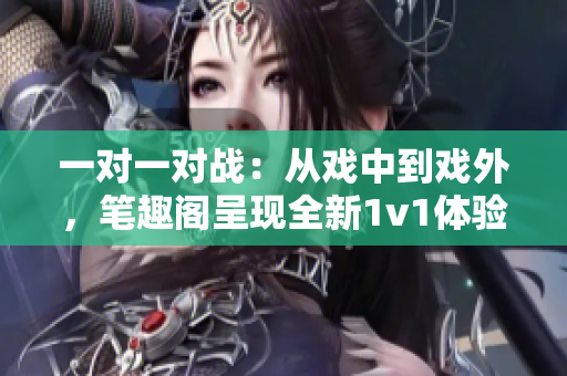 一對一對戰(zhàn)：從戲中到戲外，筆趣閣呈現(xiàn)全新1v1體驗(yàn)