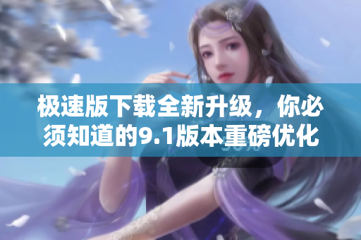 極速版下載全新升級，你必須知道的9.1版本重磅優(yōu)化！
