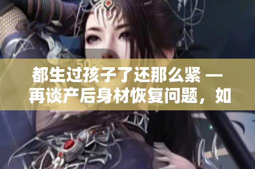 都生過孩子了還那么緊 — 再談產后身材恢復問題，如何健康減重？
