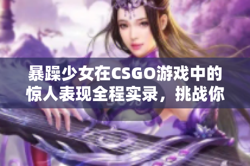 暴躁少女在CSGO游戲中的驚人表現(xiàn)全程實(shí)錄，挑戰(zhàn)你的節(jié)奏感和反應(yīng)速度