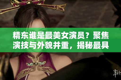 精東誰是最美女演員？聚焦演技與外貌并重，揭秘最具魅力的演員身份