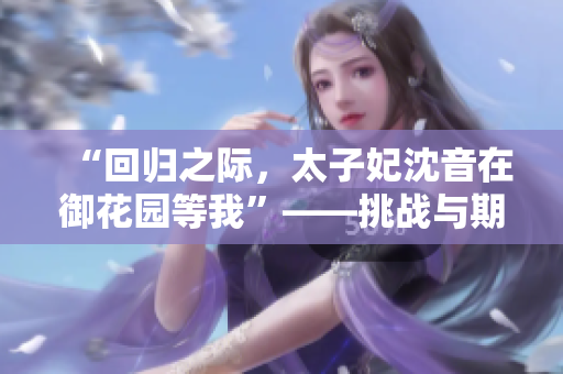 “回歸之際，太子妃沈音在御花園等我”——挑戰(zhàn)與期待交織，新篇章即將展開