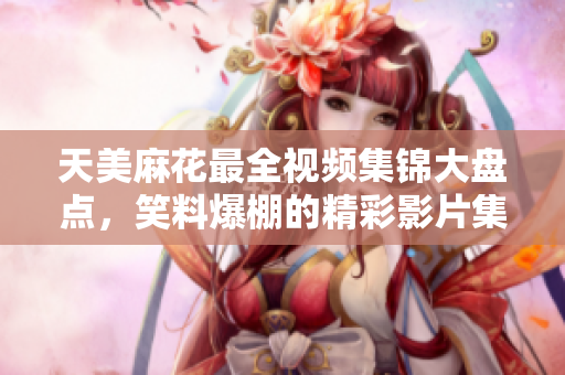 天美麻花最全視頻集錦大盤點，笑料爆棚的精彩影片集結(jié)。