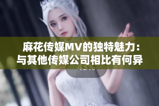  麻花傳媒MV的獨(dú)特魅力：與其他傳媒公司相比有何異同？